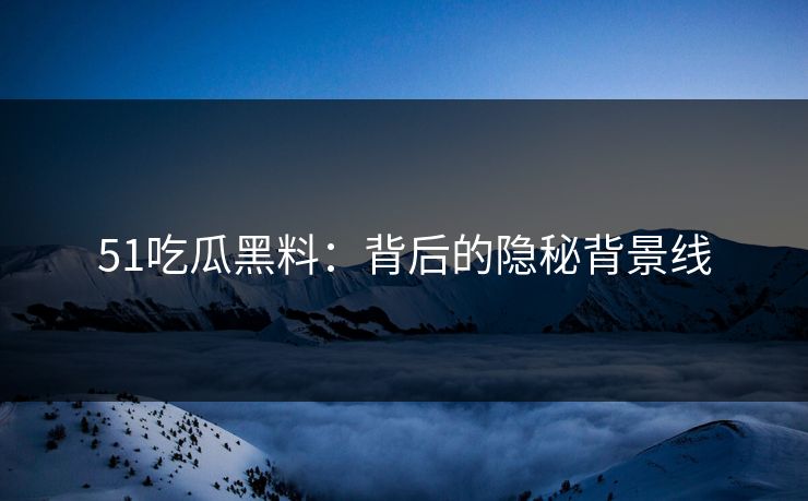 51吃瓜黑料：背后的隐秘背景线