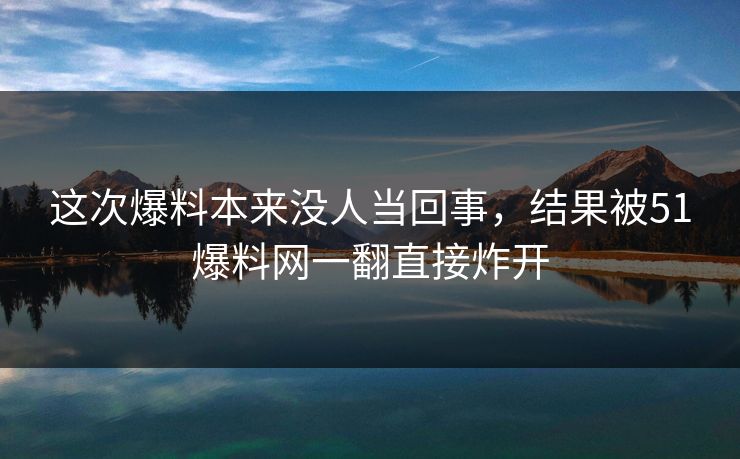这次爆料本来没人当回事，结果被51爆料网一翻直接炸开